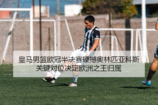 皇马男篮欧冠半决赛硬撼奥林匹亚科斯 关键对位决定欧洲之王归属
